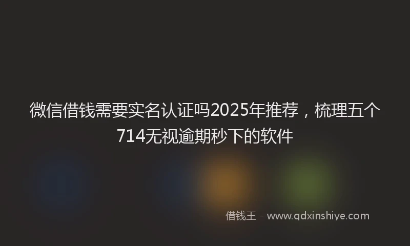 微信借钱需要实名认证吗2025年推荐，梳理五个714无视逾期秒下的软件
