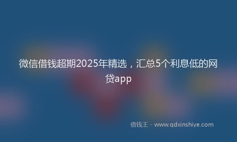 微信借钱超期2025年精选，汇总5个利息低的网贷app