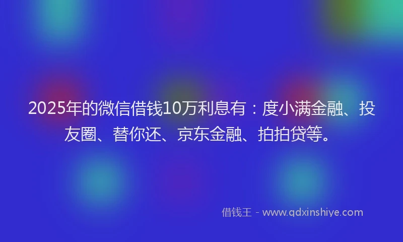 2025年的微信借钱10万利息有：度小满金融、投友圈、替你还、京东金融、拍拍贷等。