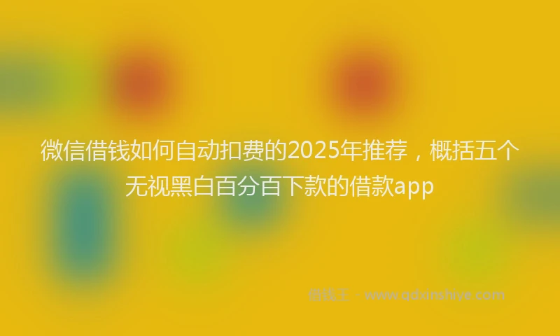 微信借钱如何自动扣费的2025年推荐，概括五个无视黑白百分百下款的借款app
