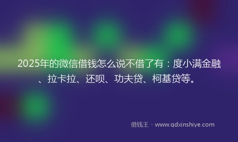 2025年的微信借钱怎么说不借了有：度小满金融、拉卡拉、还呗、功夫贷、柯基贷等。