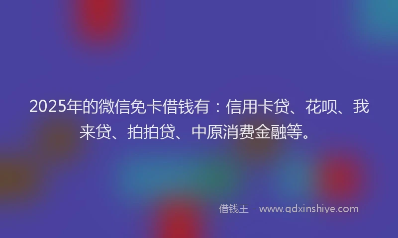 2025年的微信免卡借钱有：信用卡贷、花呗、我来贷、拍拍贷、中原消费金融等。