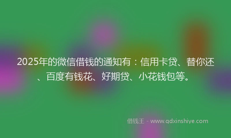 2025年的微信借钱的通知有：信用卡贷、替你还、百度有钱花、好期贷、小花钱包等。