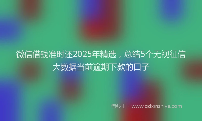微信借钱准时还2025年精选，总结5个无视征信大数据当前逾期下款的口子