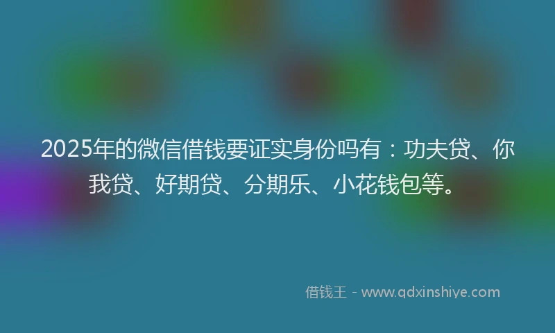 2025年的微信借钱要证实身份吗有：功夫贷、你我贷、好期贷、分期乐、小花钱包等。