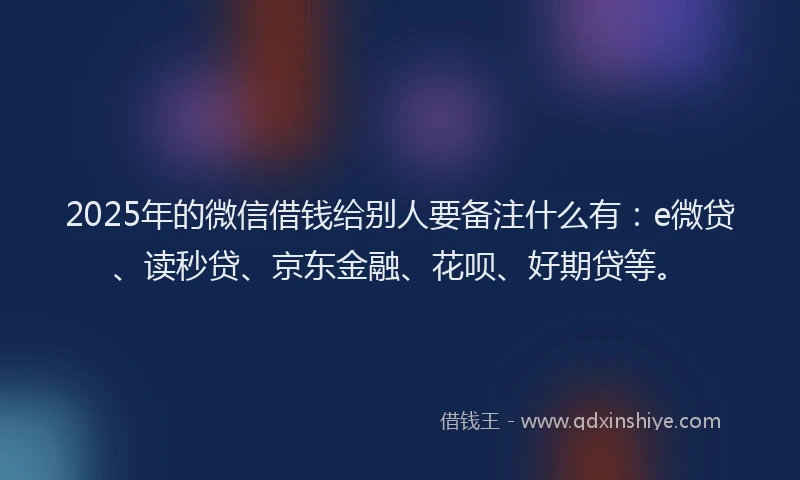 2025年的微信借钱给别人要备注什么有：e微贷、读秒贷、京东金融、花呗、好期贷等。