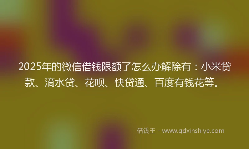 2025年的微信借钱限额了怎么办解除有：小米贷款、滴水贷、花呗、快贷通、百度有钱花等。