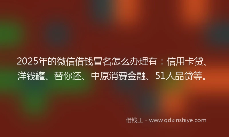2025年的微信借钱冒名怎么办理有：信用卡贷、洋钱罐、替你还、中原消费金融、51人品贷等。