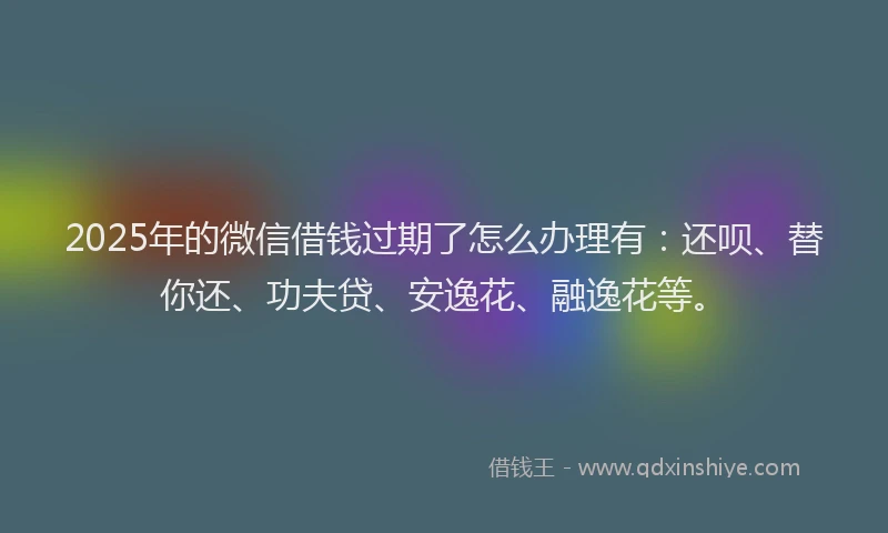 2025年的微信借钱过期了怎么办理有：还呗、替你还、功夫贷、安逸花、融逸花等。