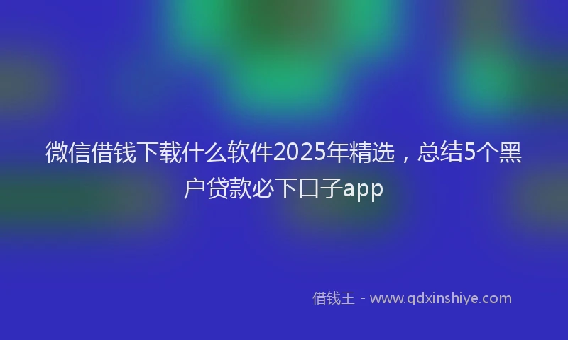 微信借钱下载什么软件2025年精选，总结5个黑户贷款必下口子app