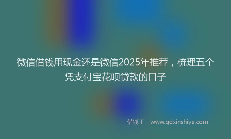 微信借钱用现金还是微信2025年推荐，梳理五个凭支付宝花呗贷款的口子