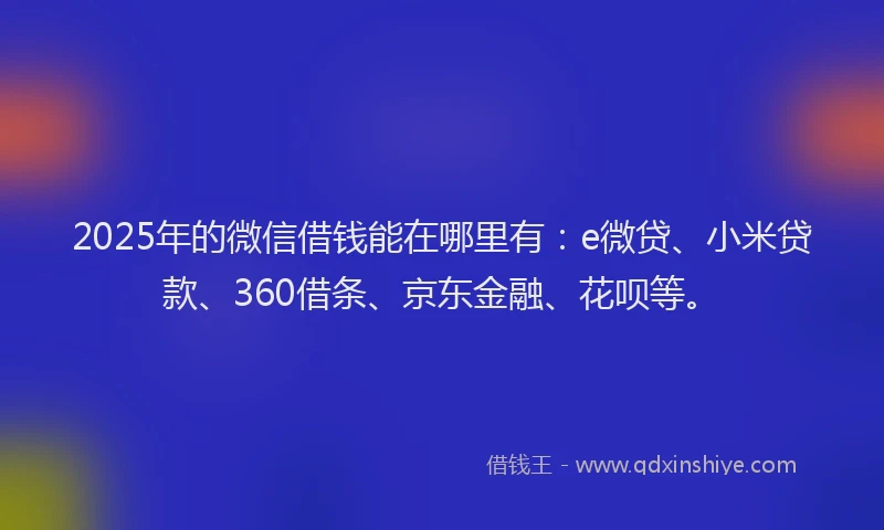 2025年的微信借钱能在哪里有：e微贷、小米贷款、360借条、京东金融、花呗等。