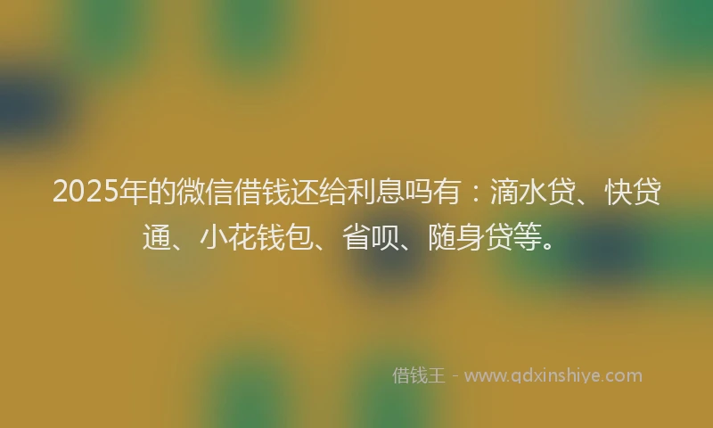 2025年的微信借钱还给利息吗有：滴水贷、快贷通、小花钱包、省呗、随身贷等。