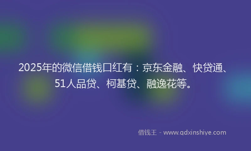 2025年的微信借钱口红有：京东金融、快贷通、51人品贷、柯基贷、融逸花等。