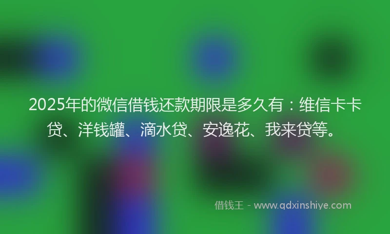 2025年的微信借钱还款期限是多久有：维信卡卡贷、洋钱罐、滴水贷、安逸花、我来贷等。