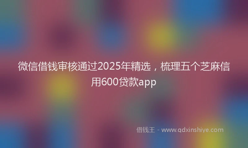 微信借钱审核通过2025年精选，梳理五个芝麻信用600贷款app