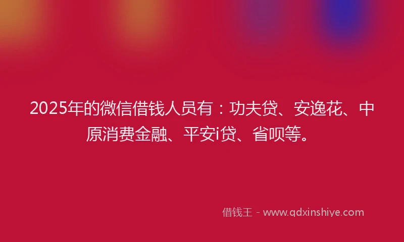 2025年的微信借钱人员有：功夫贷、安逸花、中原消费金融、平安i贷、省呗等。
