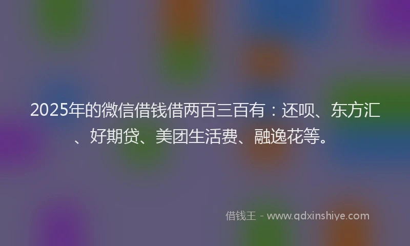 2025年的微信借钱借两百三百有：还呗、东方汇、好期贷、美团生活费、融逸花等。