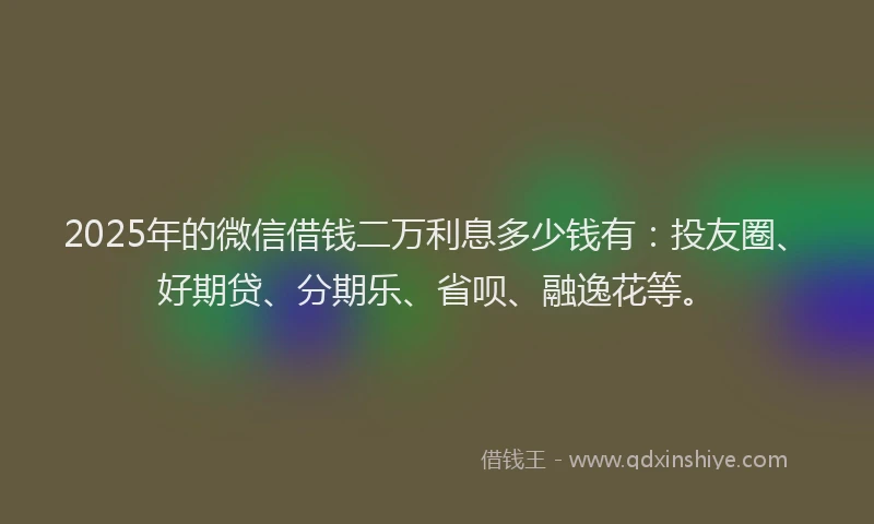 2025年的微信借钱二万利息多少钱有：投友圈、好期贷、分期乐、省呗、融逸花等。