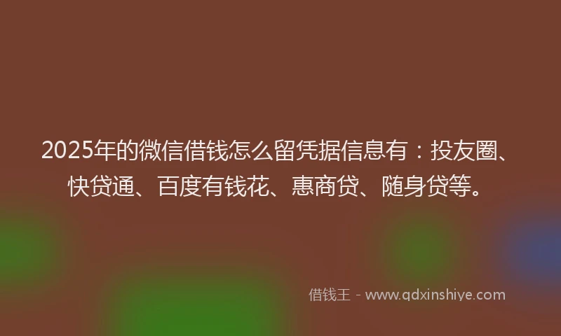 2025年的微信借钱怎么留凭据信息有：投友圈、快贷通、百度有钱花、惠商贷、随身贷等。