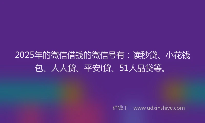2025年的微信借钱的微信号有：读秒贷、小花钱包、人人贷、平安i贷、51人品贷等。
