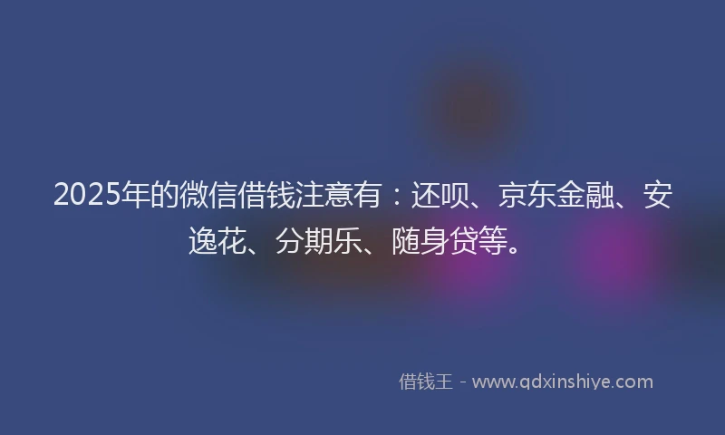 2025年的微信借钱注意有：还呗、京东金融、安逸花、分期乐、随身贷等。