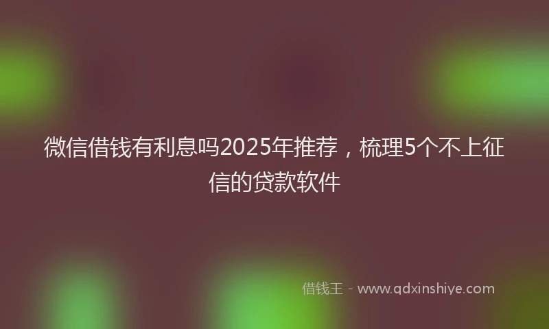 微信借钱有利息吗2025年推荐，梳理5个不上征信的贷款软件