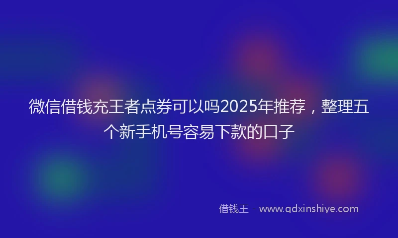 微信借钱充王者点券可以吗2025年推荐，整理五个新手机号容易下款的口子