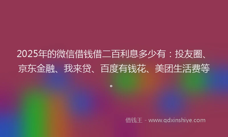 2025年的微信借钱借二百利息多少有：投友圈、京东金融、我来贷、百度有钱花、美团生活费等。