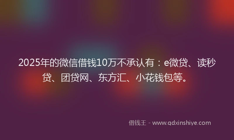 2025年的微信借钱10万不承认有：e微贷、读秒贷、团贷网、东方汇、小花钱包等。
