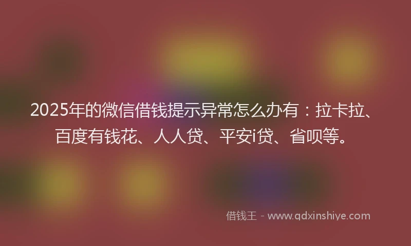 2025年的微信借钱提示异常怎么办有：拉卡拉、百度有钱花、人人贷、平安i贷、省呗等。