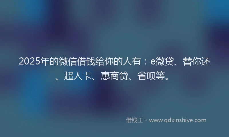 2025年的微信借钱给你的人有：e微贷、替你还、超人卡、惠商贷、省呗等。