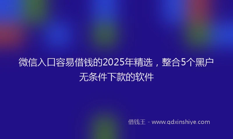 微信入口容易借钱的2025年精选，整合5个黑户无条件下款的软件