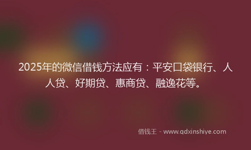 2025年的微信借钱方法应有：平安口袋银行、人人贷、好期贷、惠商贷、融逸花等。