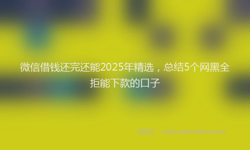 微信借钱还完还能2025年精选，总结5个网黑全拒能下款的口子