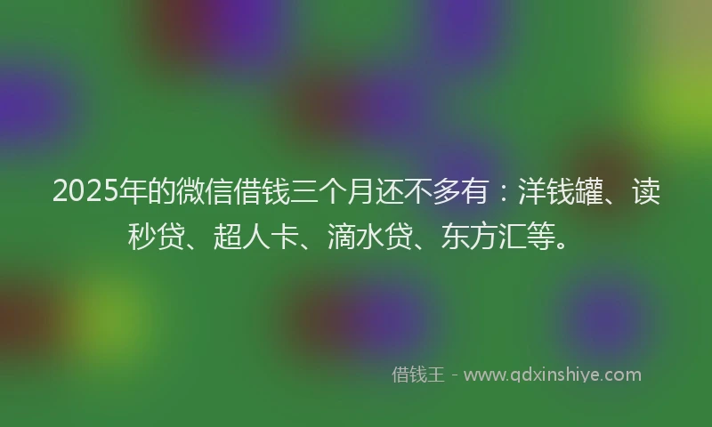 2025年的微信借钱三个月还不多有：洋钱罐、读秒贷、超人卡、滴水贷、东方汇等。