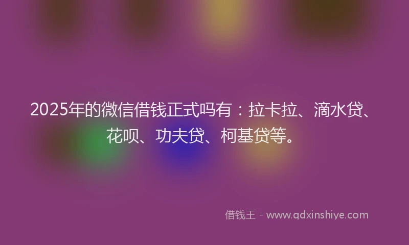 2025年的微信借钱正式吗有：拉卡拉、滴水贷、花呗、功夫贷、柯基贷等。