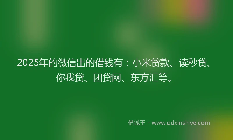 2025年的微信出的借钱有：小米贷款、读秒贷、你我贷、团贷网、东方汇等。