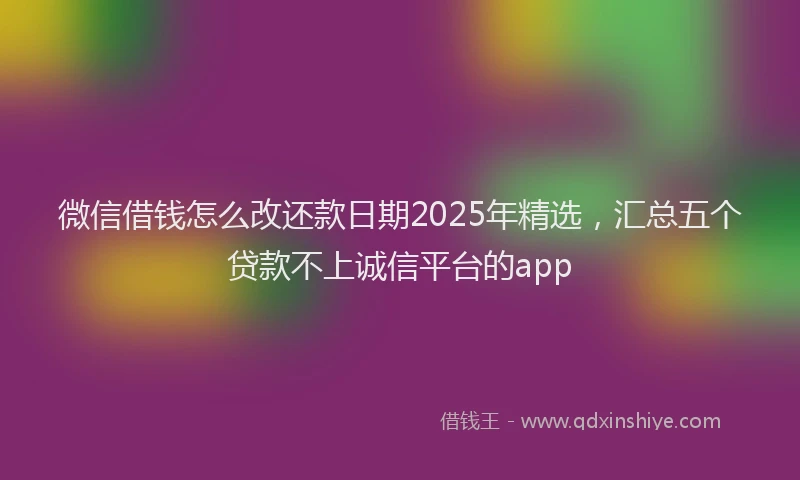 微信借钱怎么改还款日期2025年精选，汇总五个贷款不上诚信平台的app