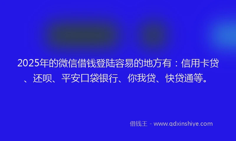 2025年的微信借钱登陆容易的地方有：信用卡贷、还呗、平安口袋银行、你我贷、快贷通等。