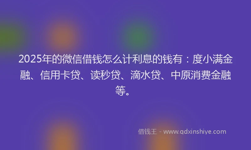 2025年的微信借钱怎么计利息的钱有：度小满金融、信用卡贷、读秒贷、滴水贷、中原消费金融等。