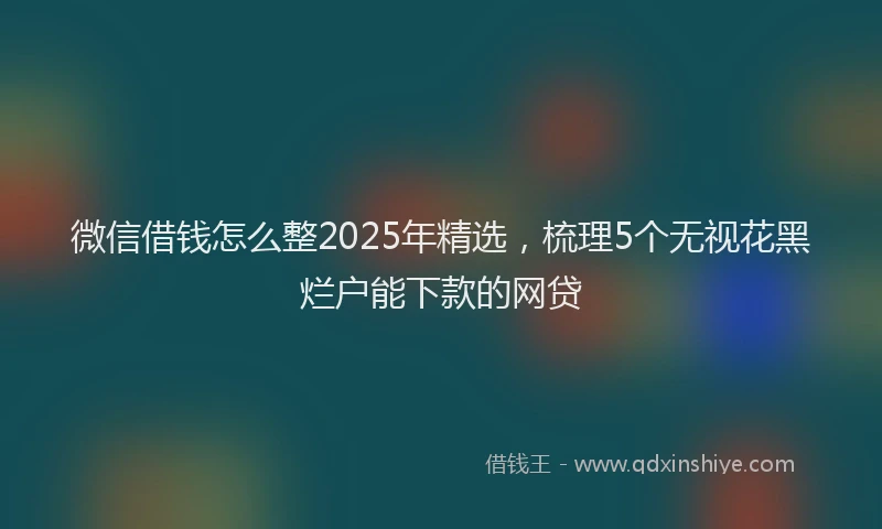 微信借钱怎么整2025年精选，梳理5个无视花黑烂户能下款的网贷