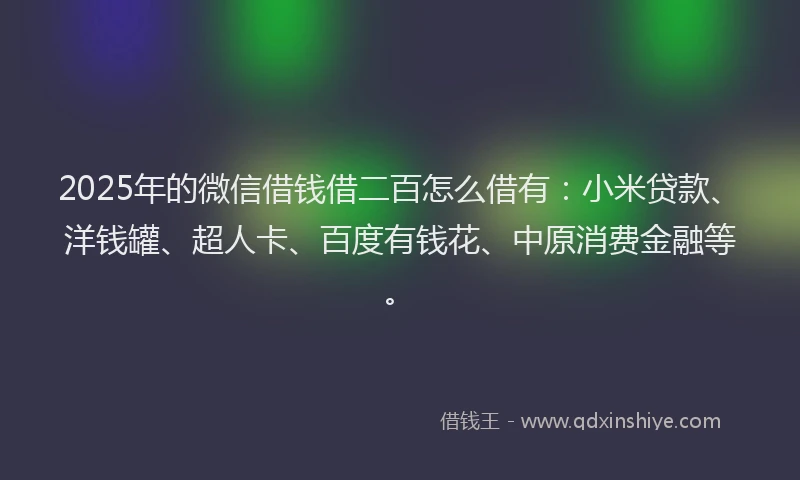 2025年的微信借钱借二百怎么借有：小米贷款、洋钱罐、超人卡、百度有钱花、中原消费金融等。