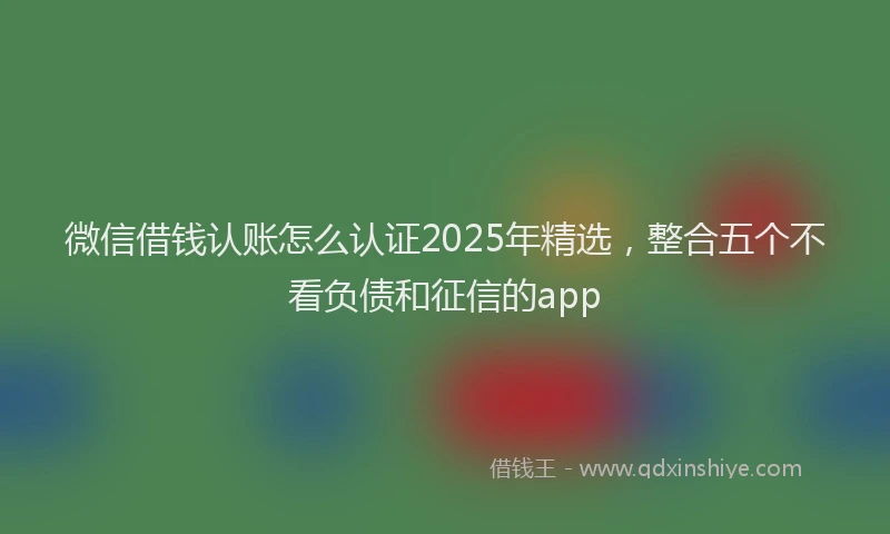 微信借钱认账怎么认证2025年精选，整合五个不看负债和征信的app