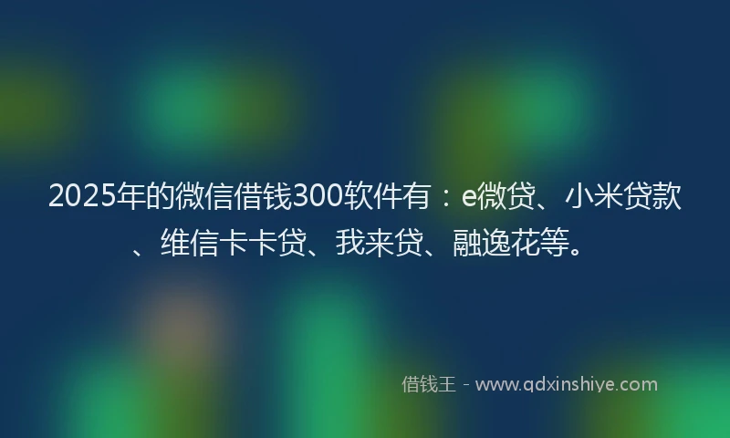 2025年的微信借钱300软件有：e微贷、小米贷款、维信卡卡贷、我来贷、融逸花等。