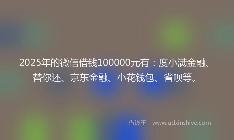 2025年的微信借钱100000元有：度小满金融、替你还、京东金融、小花钱包、省呗等。
