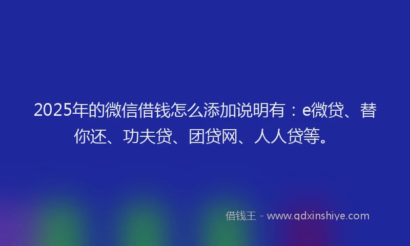 2025年的微信借钱怎么添加说明有：e微贷、替你还、功夫贷、团贷网、人人贷等。