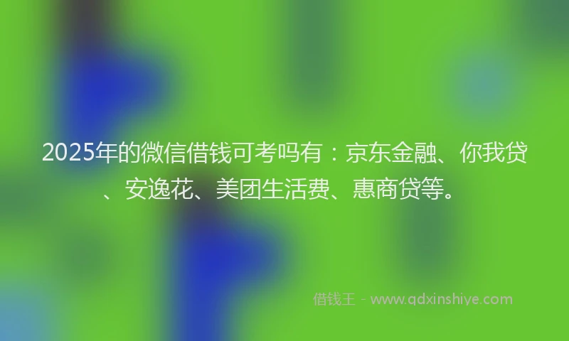 2025年的微信借钱可考吗有：京东金融、你我贷、安逸花、美团生活费、惠商贷等。
