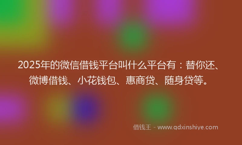 2025年的微信借钱平台叫什么平台有：替你还、微博借钱、小花钱包、惠商贷、随身贷等。