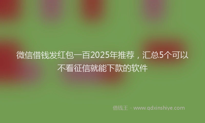 微信借钱发红包一百2025年推荐，汇总5个可以不看征信就能下款的软件